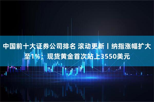 中国前十大证券公司排名 滚动更新丨纳指涨幅扩大至1%；现货黄金首次站上3550美元