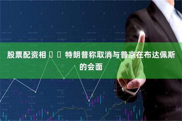 股票配资相 ‍‍特朗普称取消与普京在布达佩斯的会面