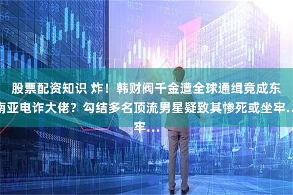 股票配资知识 炸！韩财阀千金遭全球通缉竟成东南亚电诈大佬？勾结多名顶流男星疑致其惨死或坐牢…