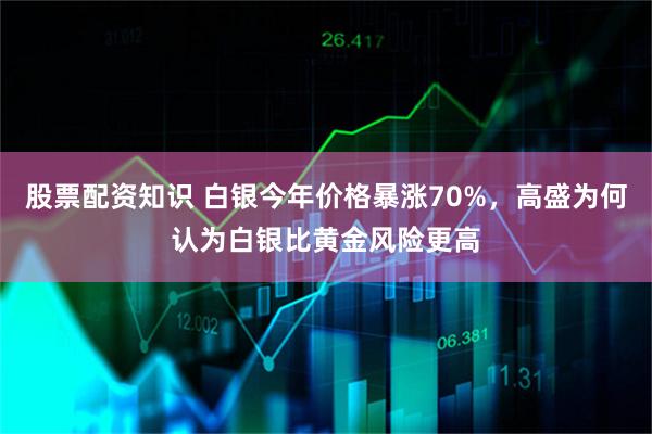 股票配资知识 白银今年价格暴涨70%，高盛为何认为白银比黄金风险更高