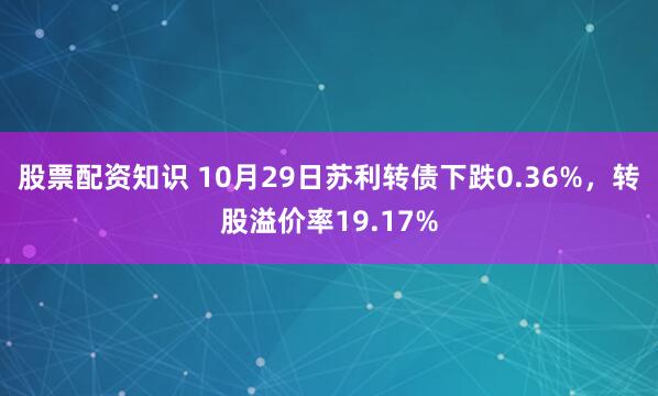 股票配资知识 10月29日苏利转债下跌0.36%，转股溢价率19.17%