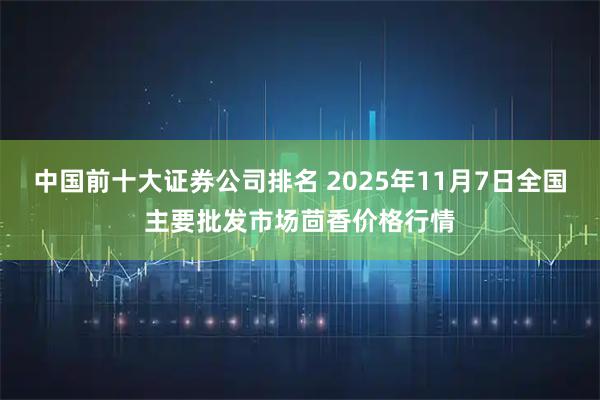 中国前十大证券公司排名 2025年11月7日全国主要批发市场茴香价格行情