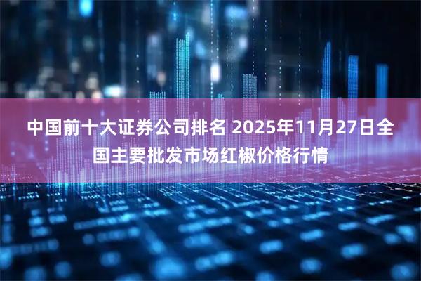 中国前十大证券公司排名 2025年11月27日全国主要批发市场红椒价格行情